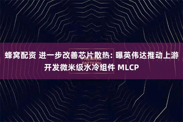 蜂窝配资 进一步改善芯片散热: 曝英伟达推动上游开发微米级水冷组件 MLCP