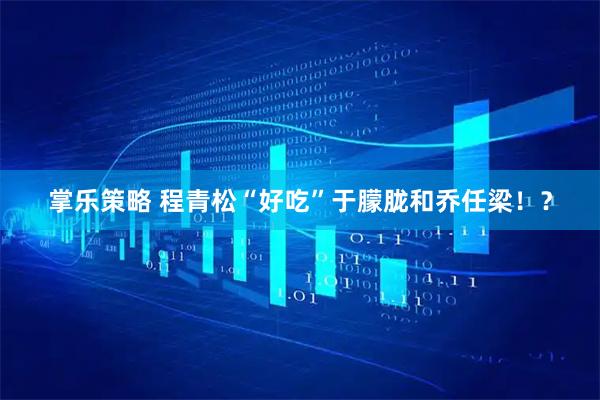 掌乐策略 程青松“好吃”于朦胧和乔任梁！？