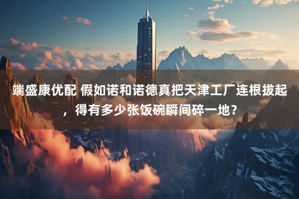端盛康优配 假如诺和诺德真把天津工厂连根拔起，得有多少张饭碗瞬间碎一地？