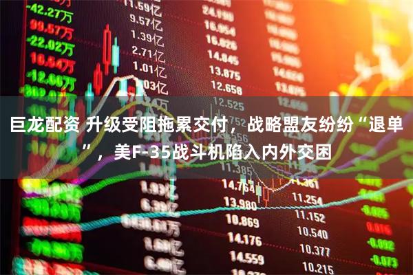 巨龙配资 升级受阻拖累交付，战略盟友纷纷“退单”，美F-35战斗机陷入内外交困