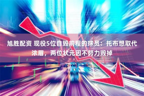 旭胜配资 现役5位自毁前程的球员：托布想取代浓眉，两位状元因不努力毁掉