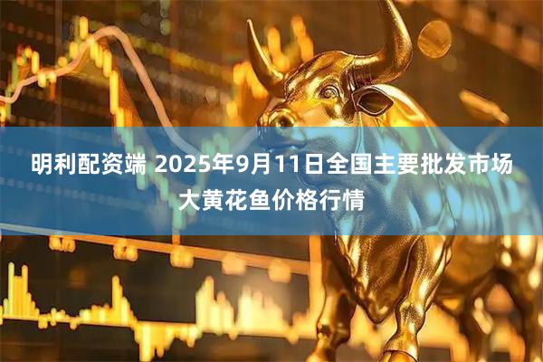 明利配资端 2025年9月11日全国主要批发市场大黄花鱼价格行情