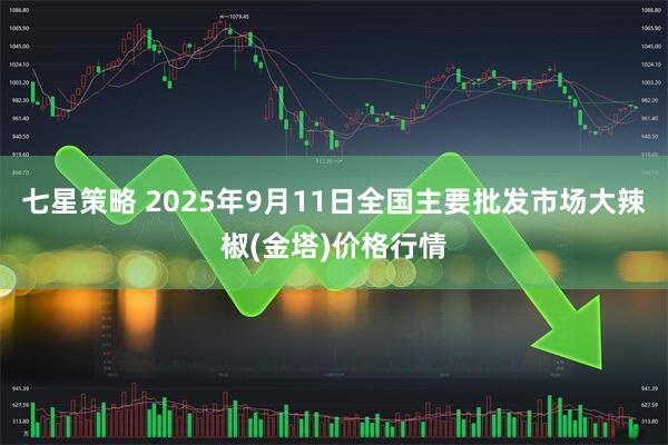 七星策略 2025年9月11日全国主要批发市场大辣椒(金塔)价格行情
