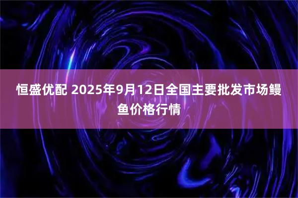 恒盛优配 2025年9月12日全国主要批发市场鳗鱼价格行情