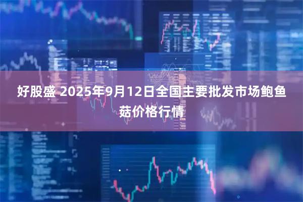 好股盛 2025年9月12日全国主要批发市场鲍鱼菇价格行情