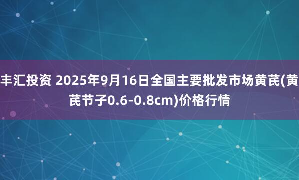 丰汇投资 2025年9月16日全国主要批发市场黄芪(黄芪节子0.6-0.8cm)价格行情