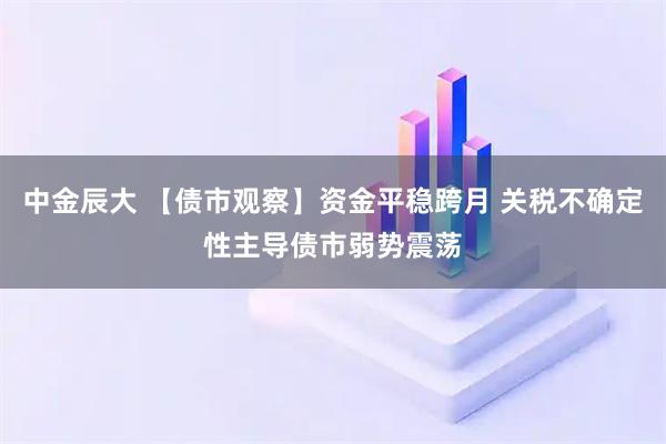 中金辰大 【债市观察】资金平稳跨月 关税不确定性主导债市弱势震荡