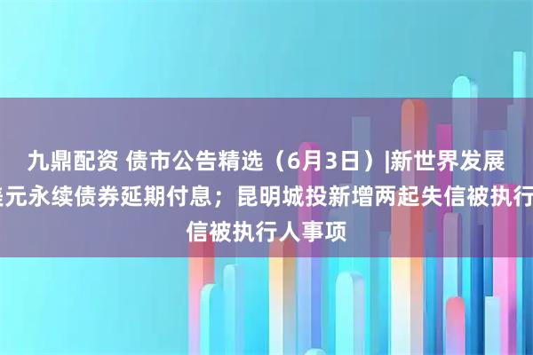 九鼎配资 债市公告精选（6月3日）|新世界发展34亿美元永续债券延期付息；昆明城投新增两起失信被执行人事项