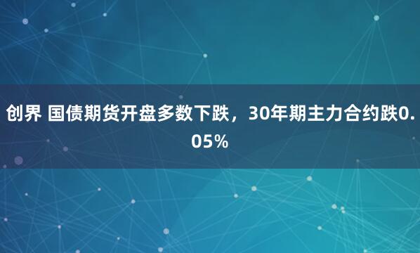 创界 国债期货开盘多数下跌，30年期主力合约跌0.05%